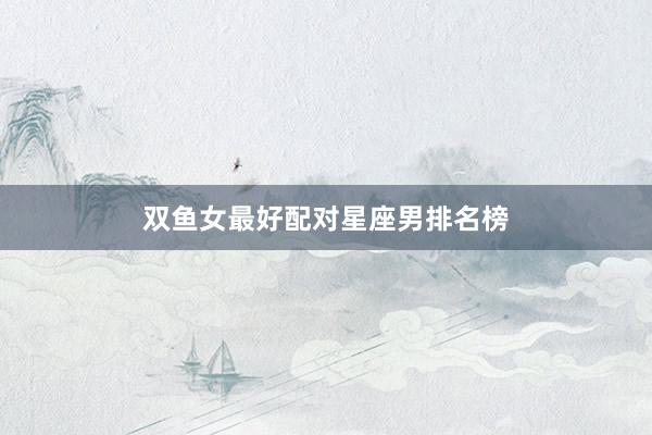 双鱼女最好配对星座男排名榜